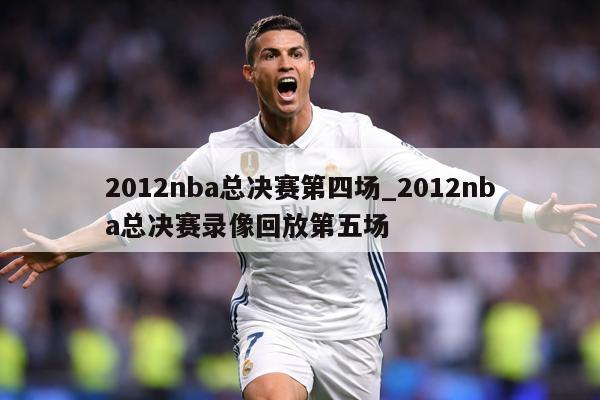 2012nba总决赛第四场_2012nba总决赛录像回放第五场