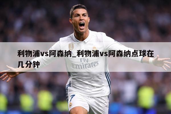 利物浦vs阿森纳_利物浦vs阿森纳点球在几分钟