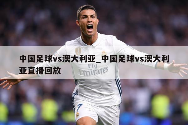 中国足球vs澳大利亚_中国足球vs澳大利亚直播回放