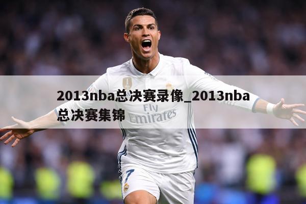 2013nba总决赛录像_2013nba总决赛集锦