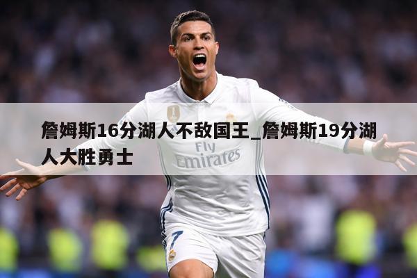 詹姆斯16分湖人不敌国王_詹姆斯19分湖人大胜勇士
